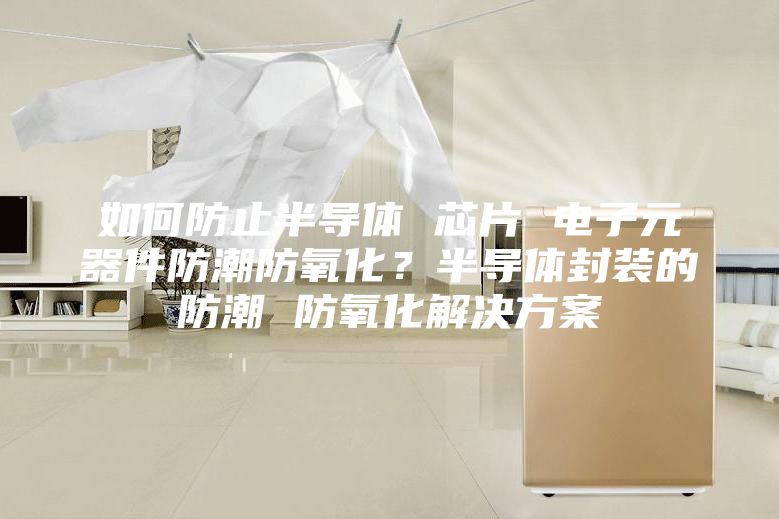 如何防止半導體 芯片 電子元器件防潮防氧化？半導體封裝的防潮 防氧化解決方案