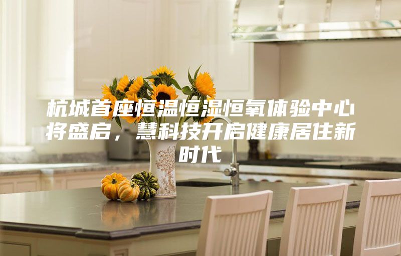 杭城首座恒溫恒濕恒氧體驗中心將盛啟,慧科技開啟健康居住新時代