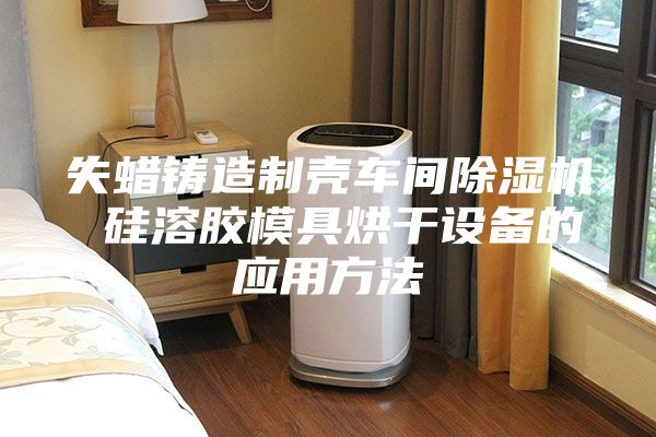 失蠟鑄造制殼車間除濕機 硅溶膠模具烘干設備的應用方法