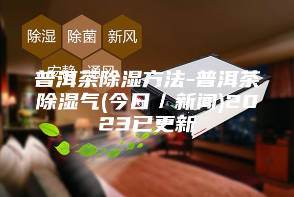普洱茶除濕方法-普洱茶除濕氣(今日/新聞)2023已更新