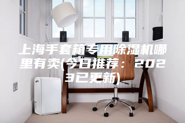 上海手套箱專用除濕機(jī)哪里有賣(mài)(今日推薦:2023已更新)